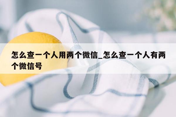 怎么查一个人用两个微信_怎么查一个人有两个微信号