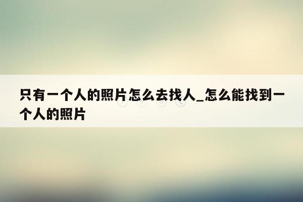 只有一个人的照片怎么去找人_怎么能找到一个人的照片