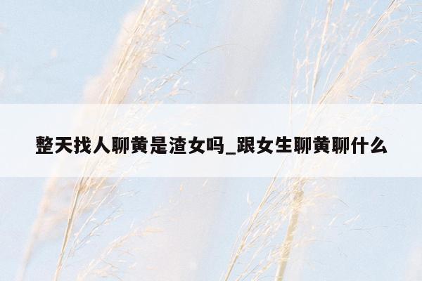 整天找人聊黄是渣女吗_跟女生聊黄聊什么
