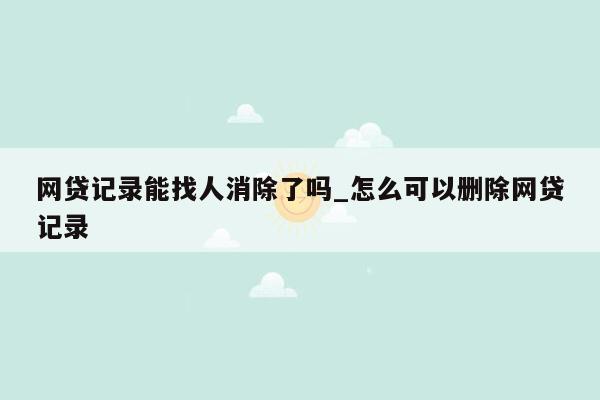 网贷记录能找人消除了吗_怎么可以删除网贷记录