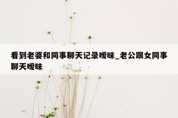 看到老婆和同事聊天记录暧昧_老公跟女同事聊天暧昧
