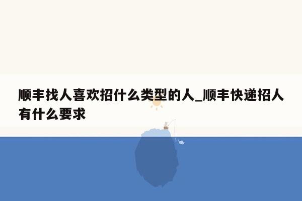 顺丰找人喜欢招什么类型的人_顺丰快递招人有什么要求