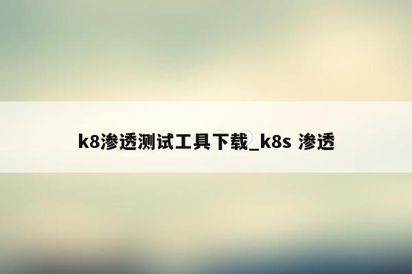 k8渗透测试工具下载_k8s 渗透