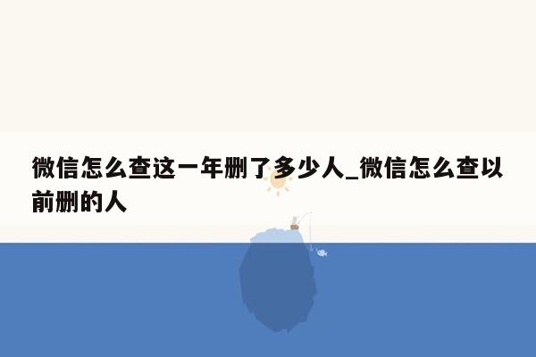微信怎么查这一年删了多少人_微信怎么查以前删的人