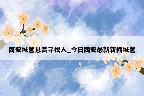 西安城管悬赏寻找人_今日西安最新新闻城管