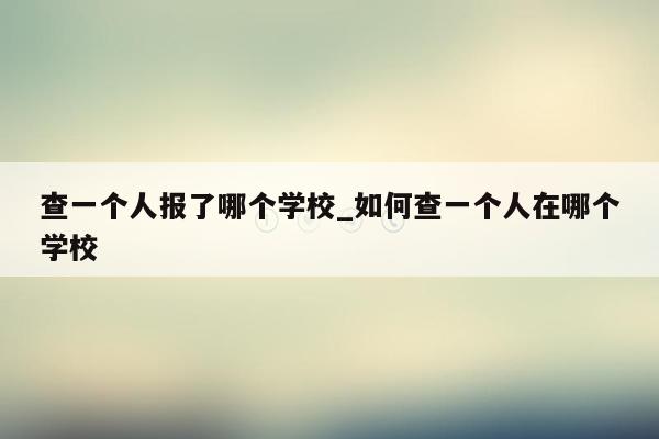 查一个人报了哪个学校_如何查一个人在哪个学校