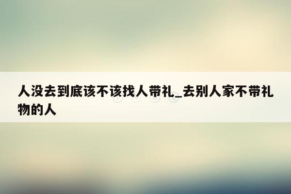 人没去到底该不该找人带礼_去别人家不带礼物的人