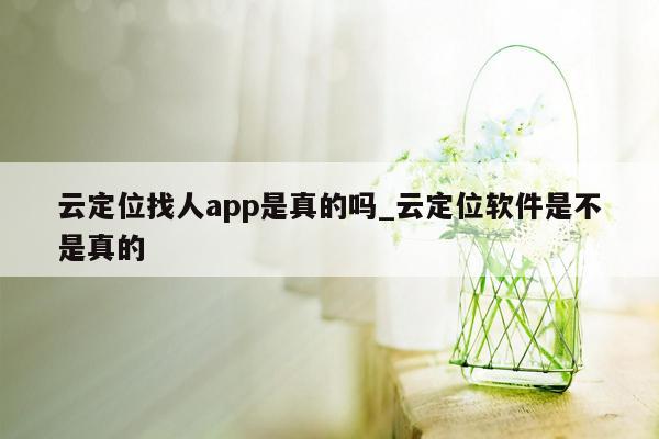 云定位找人app是真的吗_云定位软件是不是真的