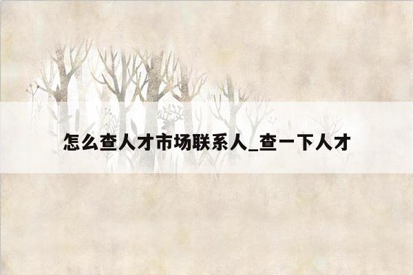 怎么查人才市场联系人_查一下人才
