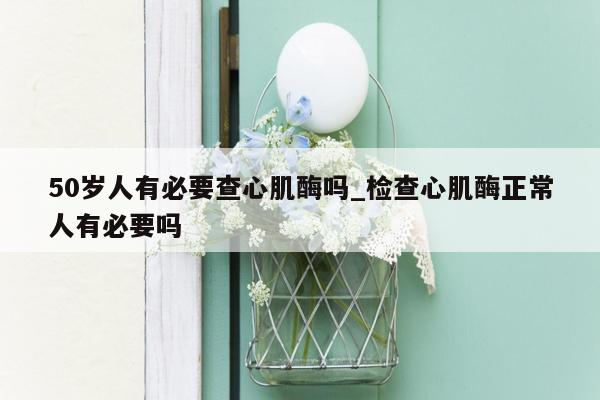50岁人有必要查心肌酶吗_检查心肌酶正常人有必要吗