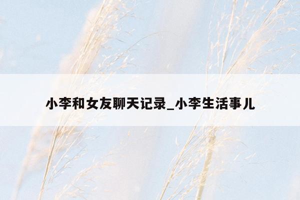 小李和女友聊天记录_小李生活事儿