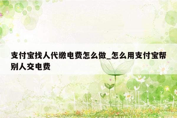 支付宝找人代缴电费怎么做_怎么用支付宝帮别人交电费