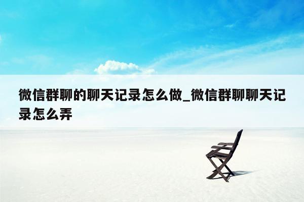 微信群聊的聊天记录怎么做_微信群聊聊天记录怎么弄