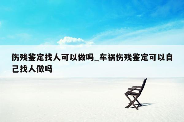 伤残鉴定找人可以做吗_车祸伤残鉴定可以自己找人做吗