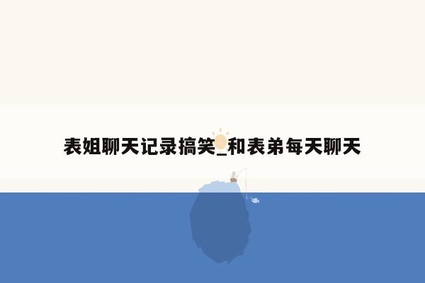 表姐聊天记录搞笑_和表弟每天聊天