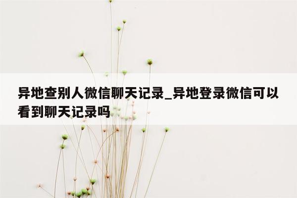 异地查别人微信聊天记录_异地登录微信可以看到聊天记录吗