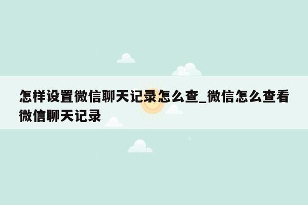 怎样设置微信聊天记录怎么查_微信怎么查看微信聊天记录