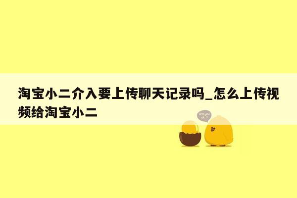 淘宝小二介入要上传聊天记录吗_怎么上传视频给淘宝小二
