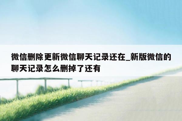 微信删除更新微信聊天记录还在_新版微信的聊天记录怎么删掉了还有