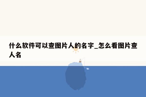 什么软件可以查图片人的名字_怎么看图片查人名