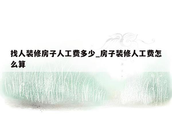 找人装修房子人工费多少_房子装修人工费怎么算