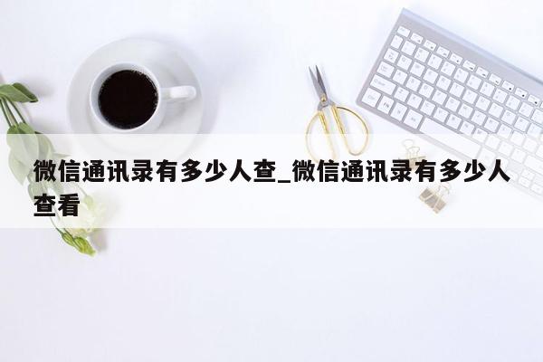 微信通讯录有多少人查_微信通讯录有多少人查看