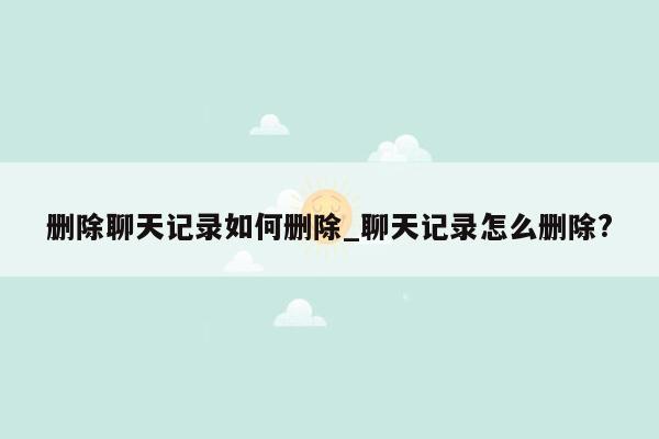 删除聊天记录如何删除_聊天记录怎么删除?