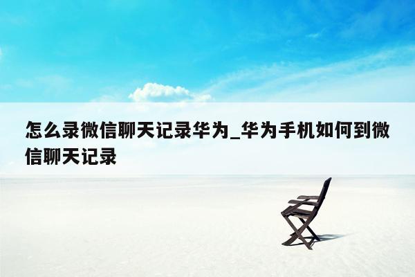 怎么录微信聊天记录华为_华为手机如何到微信聊天记录