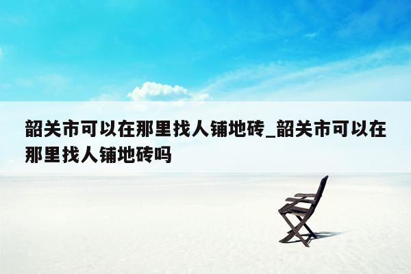 韶关市可以在那里找人铺地砖_韶关市可以在那里找人铺地砖吗