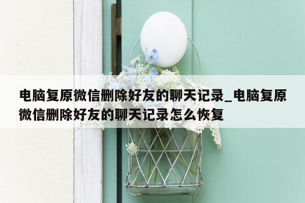 电脑复原微信删除好友的聊天记录_电脑复原微信删除好友的聊天记录怎么恢复