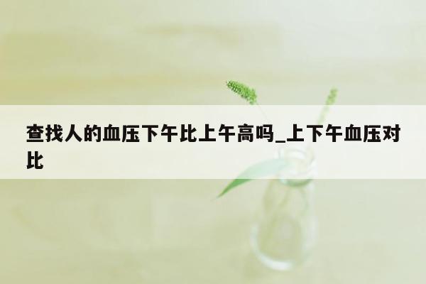 查找人的血压下午比上午高吗_上下午血压对比
