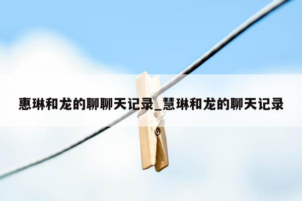 惠琳和龙的聊聊天记录_慧琳和龙的聊天记录