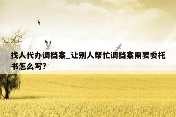 找人代办调档案_让别人帮忙调档案需要委托书怎么写?