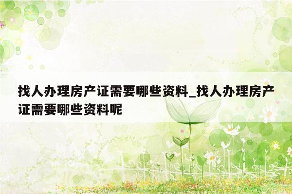 找人办理房产证需要哪些资料_找人办理房产证需要哪些资料呢